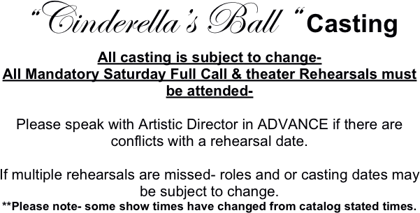 “Cinderella’s Ball “ Casting
All casting is subject to change-
All Mandatory Saturday Full Call & theater Rehearsals must be attended-

Please speak with Artistic Director in ADVANCE if there are conflicts with a rehearsal date.

If multiple rehearsals are missed- roles and or casting dates may be subject to change.
**Please note- some show times have changed from catalog stated times.
