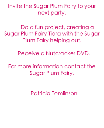 Invite the Sugar Plum Fairy to your next party.
    
        Do a fun project, creating a Sugar Plum Fairy Tiara with the Sugar Plum Fairy helping out.

   Receive a Nutcracker DVD.

For more information contact the Sugar Plum Fairy.

  Contact the Fairy
   Patricia Tomlinson
